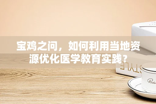 宝鸡之问，如何利用当地资源优化医学教育实践？