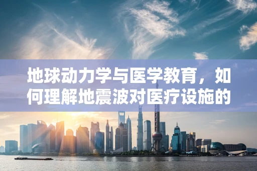 地球动力学与医学教育，如何理解地震波对医疗设施的影响？