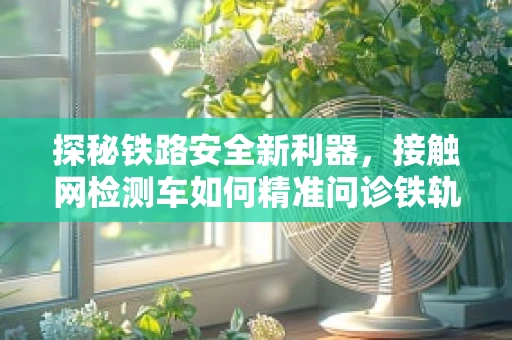探秘铁路安全新利器，接触网检测车如何精准问诊铁轨血管？