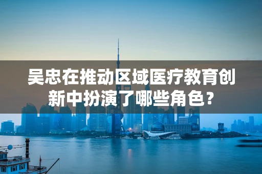 吴忠在推动区域医疗教育创新中扮演了哪些角色？