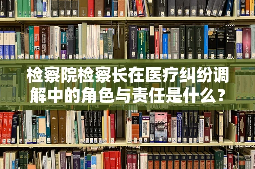 检察院检察长在医疗纠纷调解中的角色与责任是什么？