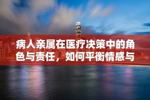 病人亲属在医疗决策中的角色与责任，如何平衡情感与理性？