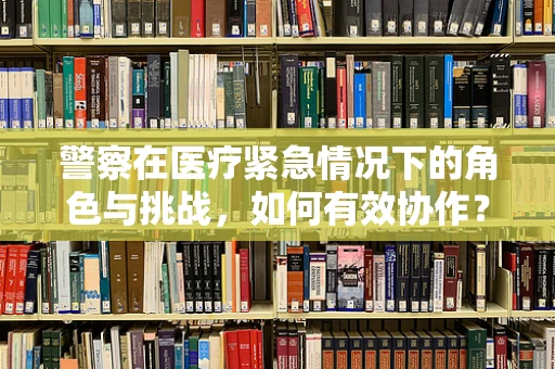 警察在医疗紧急情况下的角色与挑战，如何有效协作？