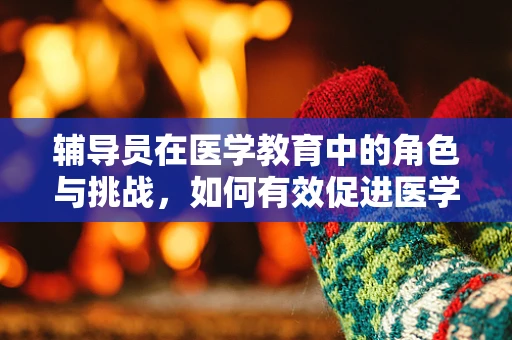 辅导员在医学教育中的角色与挑战，如何有效促进医学生全面发展？