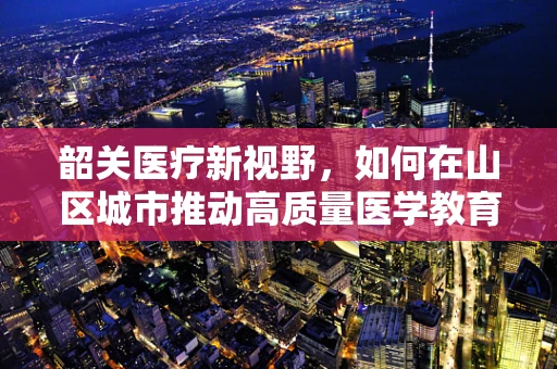 韶关医疗新视野，如何在山区城市推动高质量医学教育？