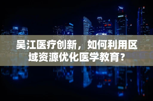 吴江医疗创新，如何利用区域资源优化医学教育？