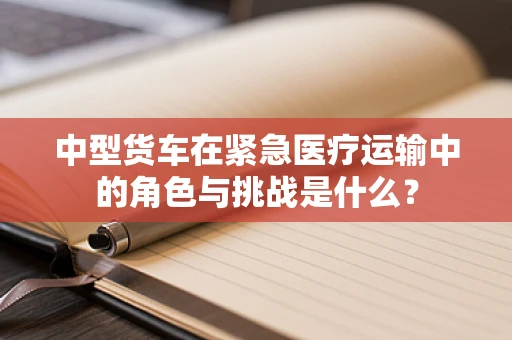 中型货车在紧急医疗运输中的角色与挑战是什么？