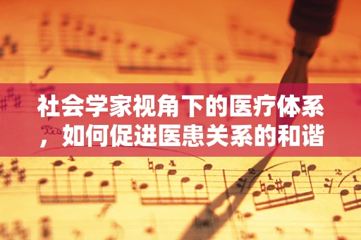 社会学家视角下的医疗体系，如何促进医患关系的和谐？