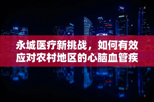 永城医疗新挑战，如何有效应对农村地区的心脑血管疾病高发？
