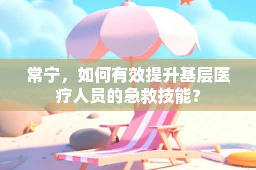 常宁，如何有效提升基层医疗人员的急救技能？
