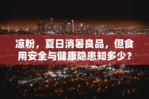凉粉，夏日消暑良品，但食用安全与健康隐患知多少？