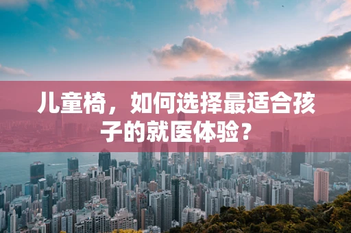 儿童椅，如何选择最适合孩子的就医体验？