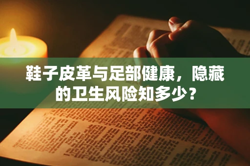 鞋子皮革与足部健康，隐藏的卫生风险知多少？