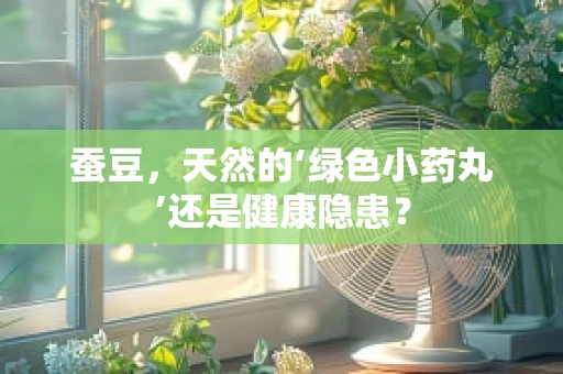 蚕豆，天然的‘绿色小药丸’还是健康隐患？