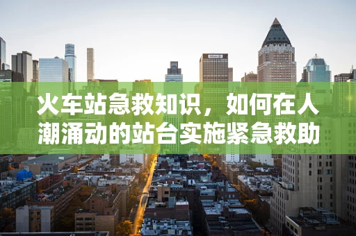 火车站急救知识，如何在人潮涌动的站台实施紧急救助？