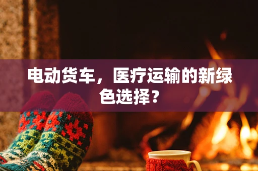 电动货车，医疗运输的新绿色选择？
