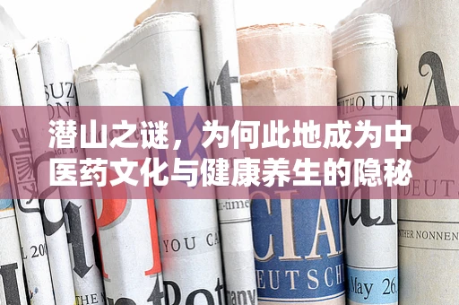 潜山之谜，为何此地成为中医药文化与健康养生的隐秘花园？
