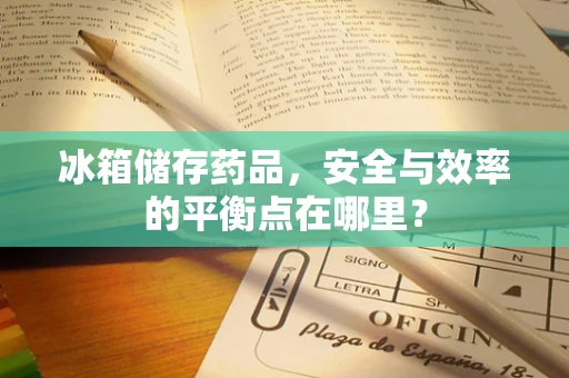 冰箱储存药品，安全与效率的平衡点在哪里？
