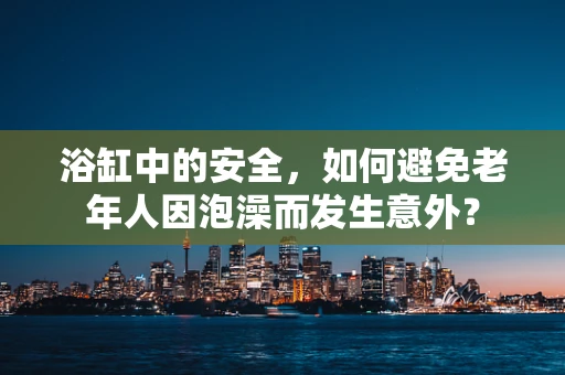 浴缸中的安全，如何避免老年人因泡澡而发生意外？