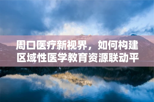 周口医疗新视界，如何构建区域性医学教育资源联动平台？