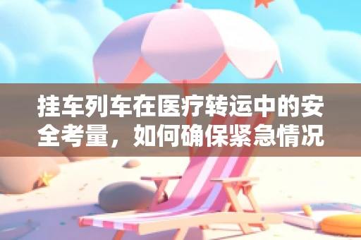 挂车列车在医疗转运中的安全考量，如何确保紧急情况下的稳定与安全？