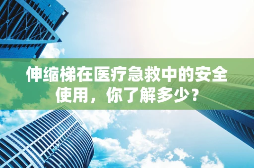 伸缩梯在医疗急救中的安全使用，你了解多少？