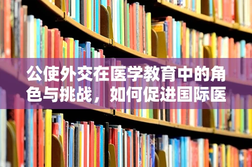 公使外交在医学教育中的角色与挑战，如何促进国际医疗合作？