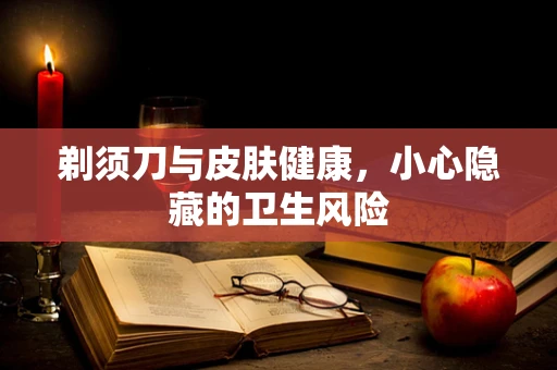 剃须刀与皮肤健康，小心隐藏的卫生风险