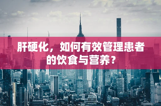 肝硬化，如何有效管理患者的饮食与营养？