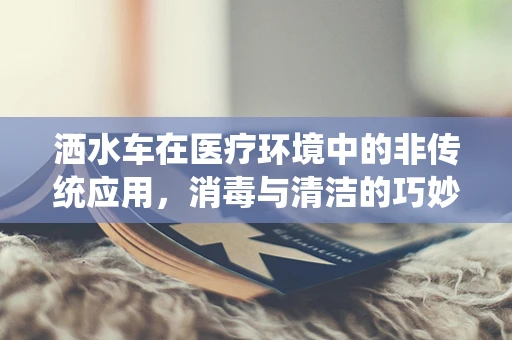 洒水车在医疗环境中的非传统应用，消毒与清洁的巧妙结合