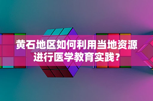 黄石地区如何利用当地资源进行医学教育实践？
