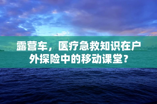 露营车，医疗急救知识在户外探险中的移动课堂？