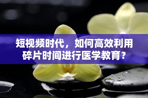 短视频时代，如何高效利用碎片时间进行医学教育？