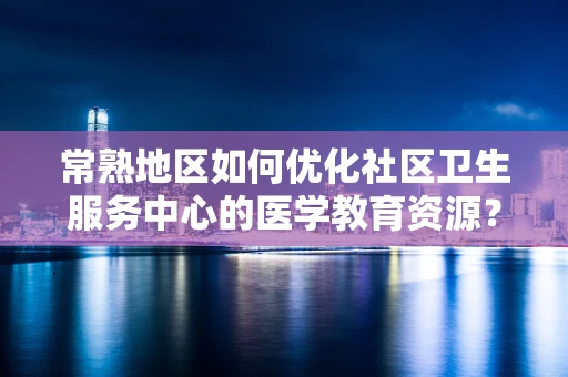 常熟地区如何优化社区卫生服务中心的医学教育资源？