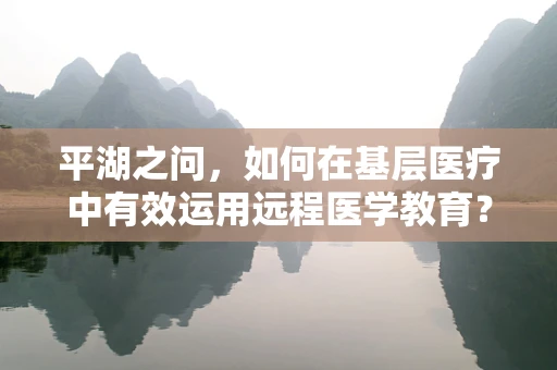 平湖之问，如何在基层医疗中有效运用远程医学教育？