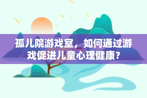孤儿院游戏室，如何通过游戏促进儿童心理健康？