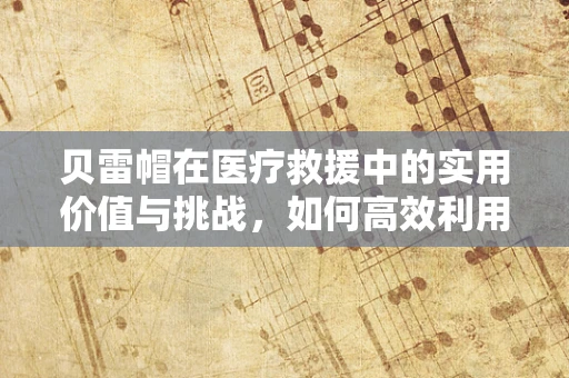 贝雷帽在医疗救援中的实用价值与挑战，如何高效利用？