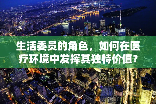 生活委员的角色，如何在医疗环境中发挥其独特价值？