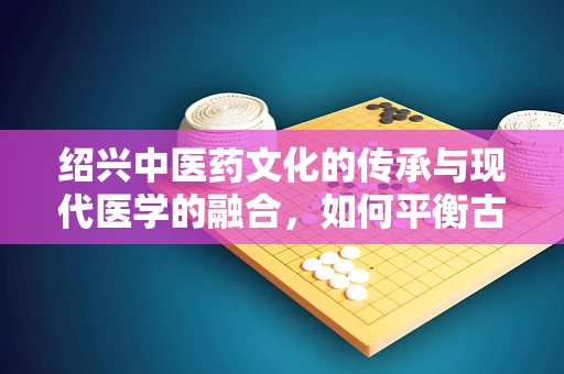 绍兴中医药文化的传承与现代医学的融合，如何平衡古法与科技？