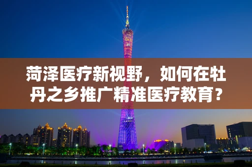 菏泽医疗新视野，如何在牡丹之乡推广精准医疗教育？