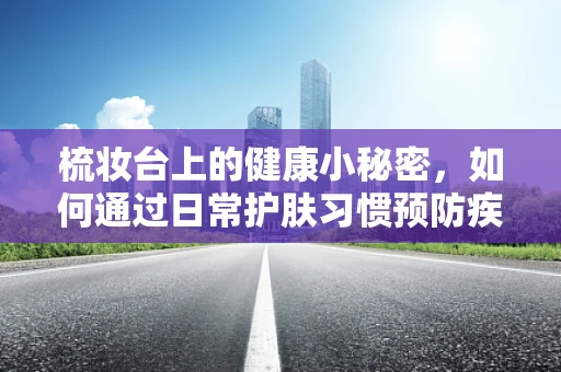 梳妆台上的健康小秘密，如何通过日常护肤习惯预防疾病？