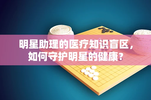 明星助理的医疗知识盲区，如何守护明星的健康？