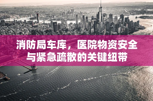 消防局车库，医院物资安全与紧急疏散的关键纽带