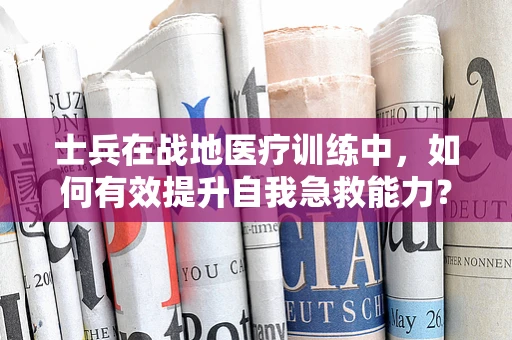 士兵在战地医疗训练中，如何有效提升自我急救能力？