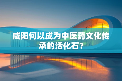 咸阳何以成为中医药文化传承的活化石？