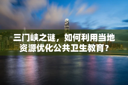 三门峡之谜，如何利用当地资源优化公共卫生教育？