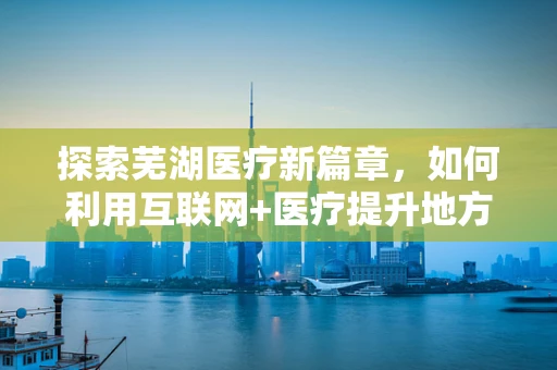 探索芜湖医疗新篇章，如何利用互联网+医疗提升地方医疗服务质量？