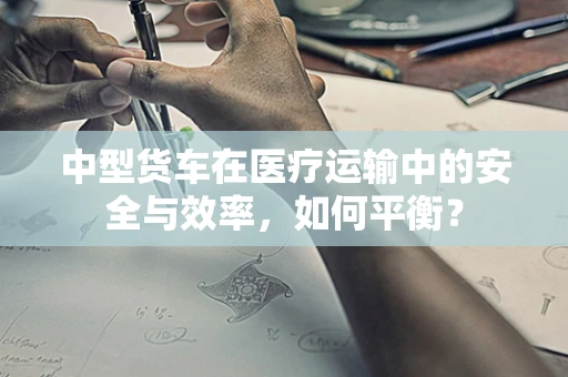 中型货车在医疗运输中的安全与效率，如何平衡？