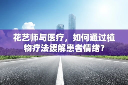 花艺师与医疗，如何通过植物疗法缓解患者情绪？