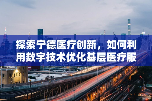 探索宁德医疗创新，如何利用数字技术优化基层医疗服务？